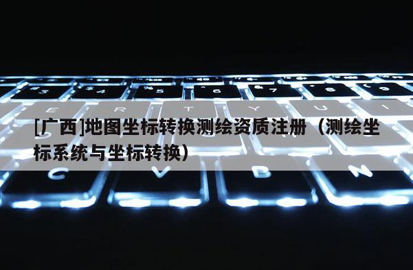 [廣西]地圖坐標轉(zhuǎn)換測繪資質(zhì)注冊（測繪坐標系統(tǒng)與坐標轉(zhuǎn)換）