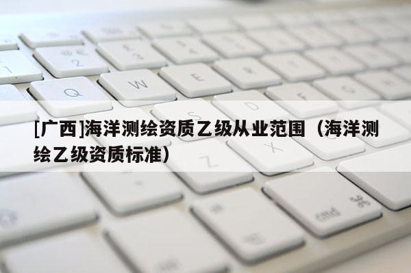 [廣西]海洋測(cè)繪資質(zhì)乙級(jí)從業(yè)范圍（海洋測(cè)繪乙級(jí)資質(zhì)標(biāo)準(zhǔn)）