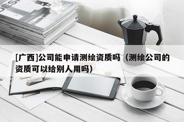 [廣西]公司能申請測繪資質(zhì)嗎（測繪公司的資質(zhì)可以給別人用嗎）