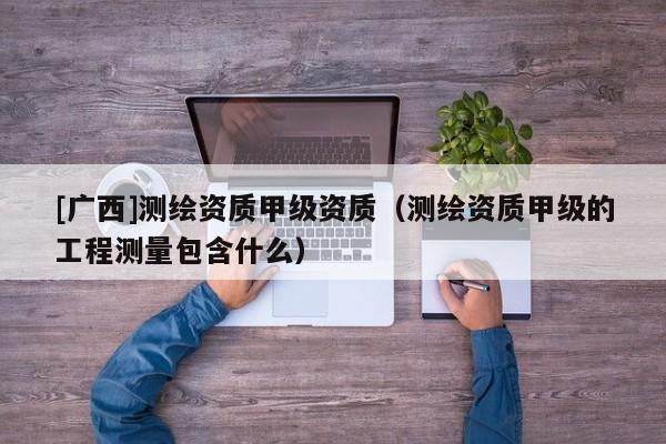 [廣西]測(cè)繪資質(zhì)甲級(jí)資質(zhì)（測(cè)繪資質(zhì)甲級(jí)的工程測(cè)量包含什么）