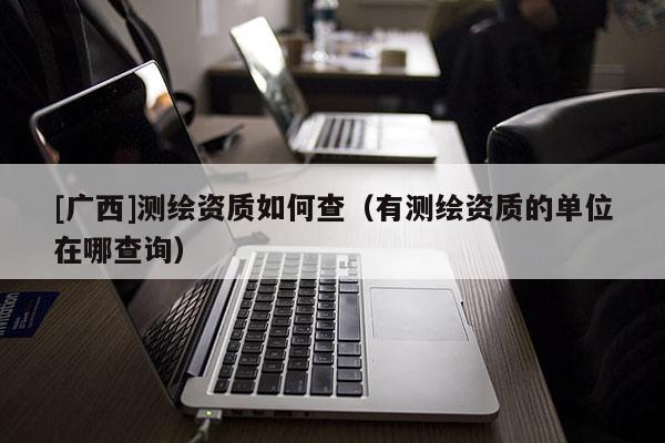 [廣西]測繪資質(zhì)如何查（有測繪資質(zhì)的單位在哪查詢）
