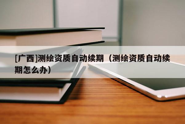 [廣西]測繪資質自動續(xù)期（測繪資質自動續(xù)期怎么辦）