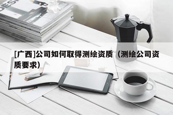 [廣西]公司如何取得測繪資質(zhì)（測繪公司資質(zhì)要求）