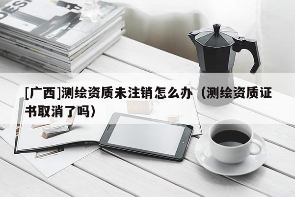 [廣西]測繪資質(zhì)未注銷怎么辦（測繪資質(zhì)證書取消了嗎）