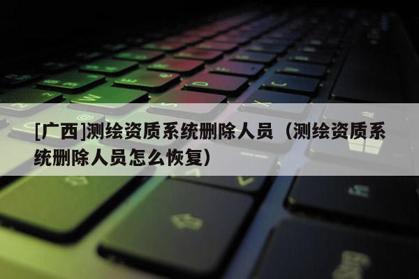 [廣西]測繪資質(zhì)系統(tǒng)刪除人員（測繪資質(zhì)系統(tǒng)刪除人員怎么恢復(fù)）