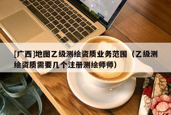 [廣西]地圖乙級(jí)測(cè)繪資質(zhì)業(yè)務(wù)范圍（乙級(jí)測(cè)繪資質(zhì)需要幾個(gè)注冊(cè)測(cè)繪師師）