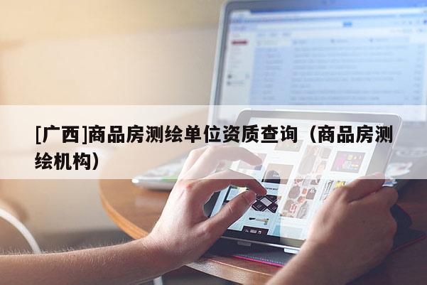[廣西]商品房測繪單位資質查詢（商品房測繪機構）