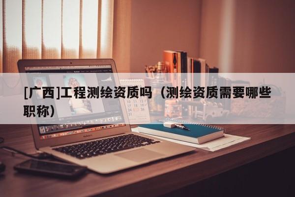 [廣西]工程測繪資質嗎（測繪資質需要哪些職稱）