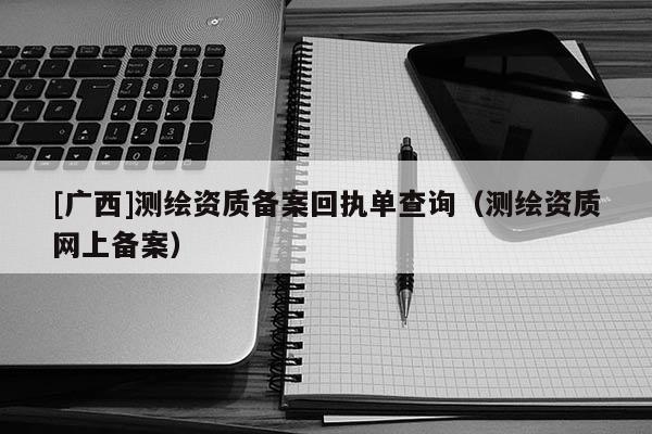 [廣西]測繪資質備案回執(zhí)單查詢（測繪資質網上備案）