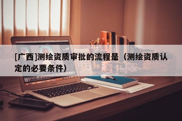 [廣西]測繪資質審批的流程是（測繪資質認定的必要條件）