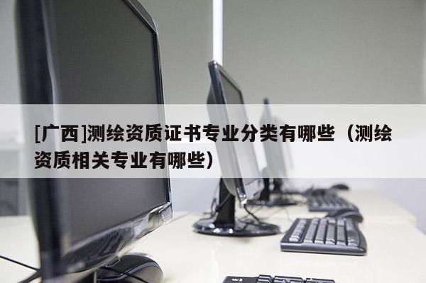 [廣西]測繪資質證書專業(yè)分類有哪些（測繪資質相關專業(yè)有哪些）