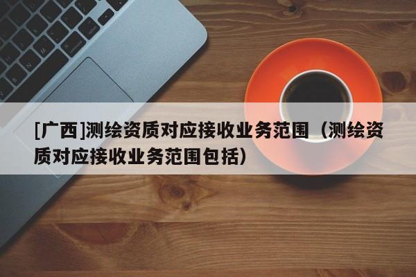 [廣西]測繪資質對應接收業(yè)務范圍（測繪資質對應接收業(yè)務范圍包括）