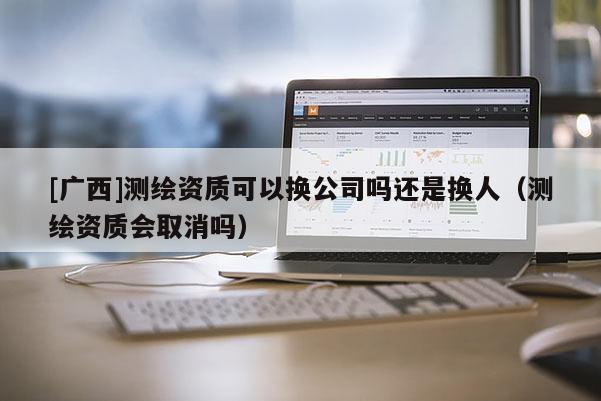 [廣西]測繪資質(zhì)可以換公司嗎還是換人（測繪資質(zhì)會取消嗎）