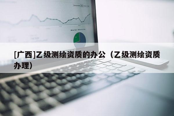 [廣西]乙級測繪資質(zhì)的辦公（乙級測繪資質(zhì)辦理）