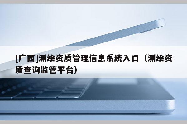 [廣西]測(cè)繪資質(zhì)管理信息系統(tǒng)入口（測(cè)繪資質(zhì)查詢監(jiān)管平臺(tái)）