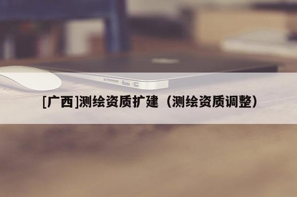 [廣西]測(cè)繪資質(zhì)擴(kuò)建（測(cè)繪資質(zhì)調(diào)整）