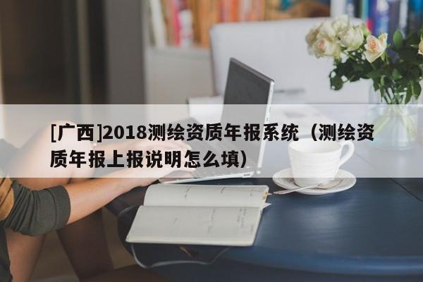 [廣西]2018測(cè)繪資質(zhì)年報(bào)系統(tǒng)（測(cè)繪資質(zhì)年報(bào)上報(bào)說明怎么填）