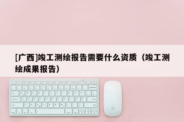[廣西]竣工測(cè)繪報(bào)告需要什么資質(zhì)（竣工測(cè)繪成果報(bào)告）