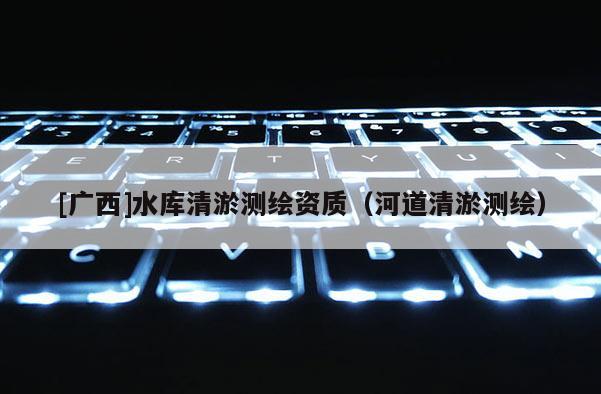 [廣西]水庫(kù)清淤測(cè)繪資質(zhì)（河道清淤測(cè)繪）
