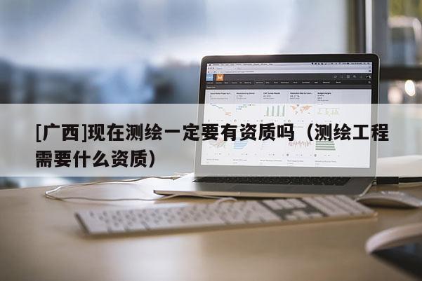 [廣西]現(xiàn)在測(cè)繪一定要有資質(zhì)嗎（測(cè)繪工程需要什么資質(zhì)）