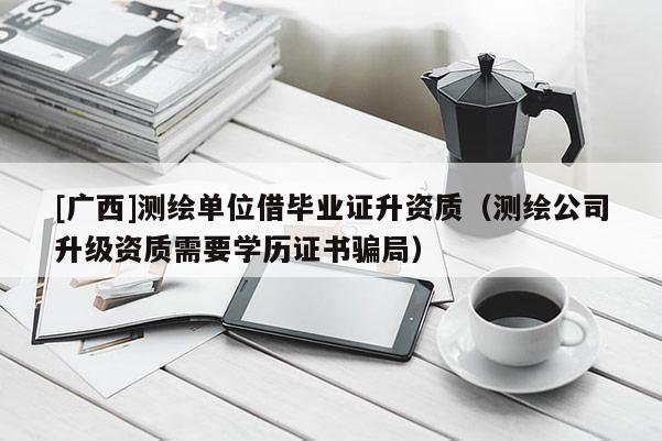 [廣西]測(cè)繪單位借畢業(yè)證升資質(zhì)（測(cè)繪公司升級(jí)資質(zhì)需要學(xué)歷證書(shū)騙局）