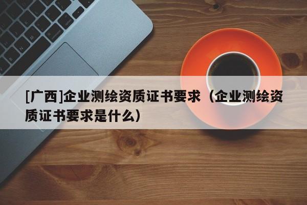 [廣西]企業(yè)測(cè)繪資質(zhì)證書要求（企業(yè)測(cè)繪資質(zhì)證書要求是什么）