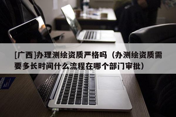 [廣西]辦理測(cè)繪資質(zhì)嚴(yán)格嗎（辦測(cè)繪資質(zhì)需要多長(zhǎng)時(shí)間什么流程在哪個(gè)部門審批）
