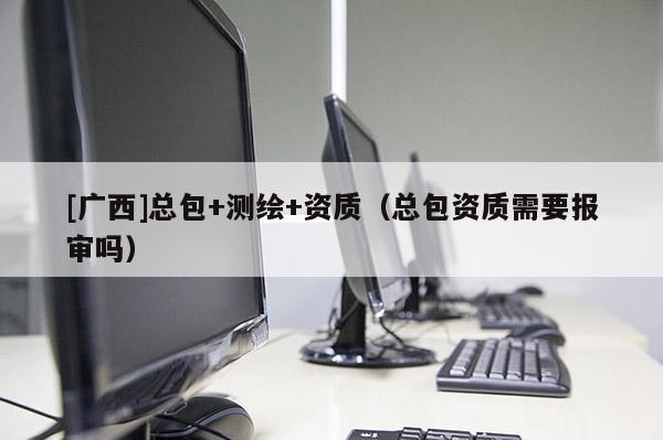 [廣西]總包+測(cè)繪+資質(zhì)（總包資質(zhì)需要報(bào)審嗎）