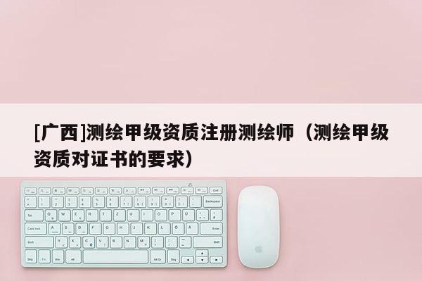 [廣西]測(cè)繪甲級(jí)資質(zhì)注冊(cè)測(cè)繪師（測(cè)繪甲級(jí)資質(zhì)對(duì)證書的要求）