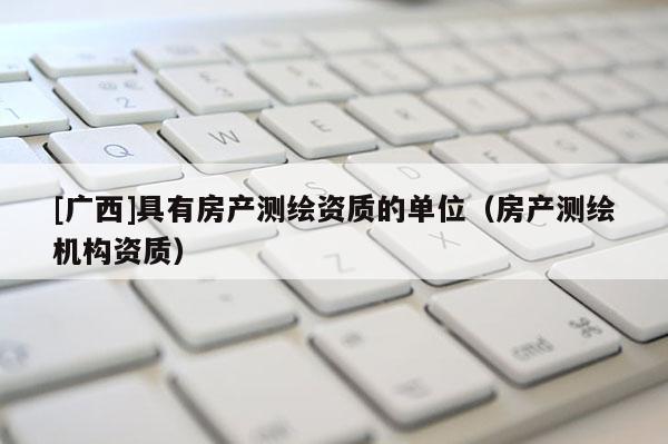 [廣西]具有房產(chǎn)測繪資質(zhì)的單位（房產(chǎn)測繪機(jī)構(gòu)資質(zhì)）