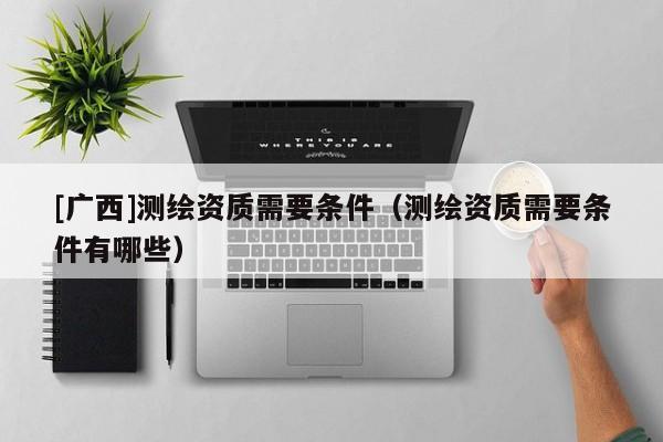 [廣西]測繪資質(zhì)需要條件（測繪資質(zhì)需要條件有哪些）