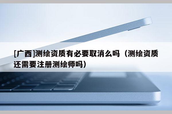 [廣西]測繪資質(zhì)有必要取消么嗎（測繪資質(zhì)還需要注冊測繪師嗎）