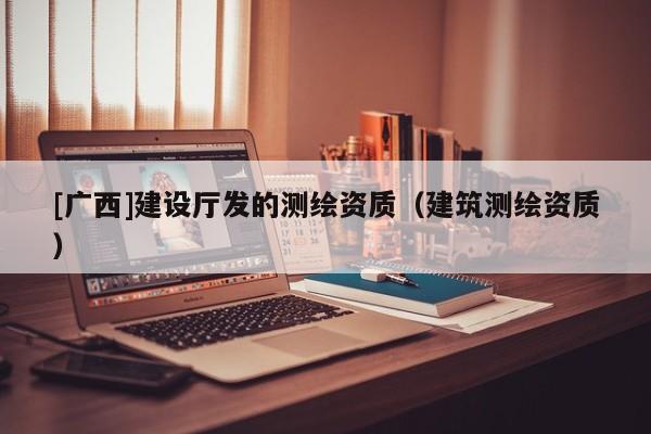 [廣西]建設(shè)廳發(fā)的測繪資質(zhì)（建筑測繪資質(zhì)）