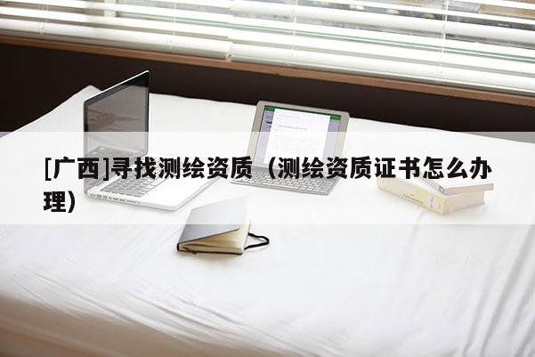 [廣西]尋找測繪資質(zhì)（測繪資質(zhì)證書怎么辦理）