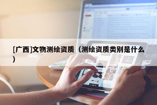 [廣西]文物測繪資質(zhì)（測繪資質(zhì)類別是什么）