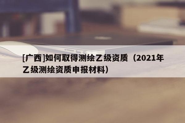 [廣西]如何取得測繪乙級資質(zhì)（2021年乙級測繪資質(zhì)申報材料）