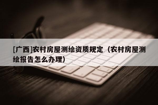 [廣西]農(nóng)村房屋測繪資質(zhì)規(guī)定（農(nóng)村房屋測繪報告怎么辦理）