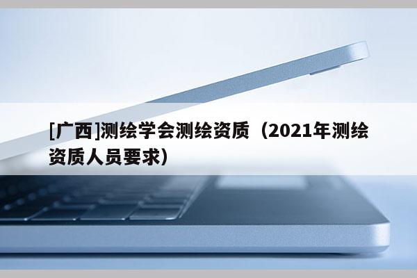 [廣西]測(cè)繪學(xué)會(huì)測(cè)繪資質(zhì)（2021年測(cè)繪資質(zhì)人員要求）