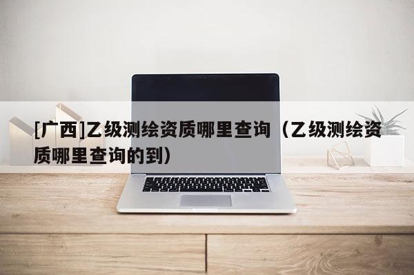 [廣西]乙級(jí)測(cè)繪資質(zhì)哪里查詢（乙級(jí)測(cè)繪資質(zhì)哪里查詢的到）