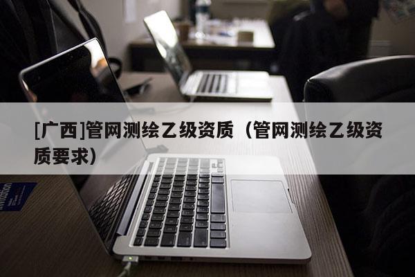 [廣西]管網(wǎng)測(cè)繪乙級(jí)資質(zhì)（管網(wǎng)測(cè)繪乙級(jí)資質(zhì)要求）
