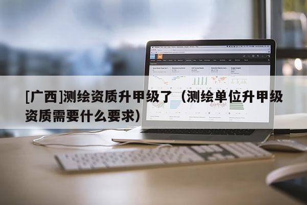 [廣西]測繪資質(zhì)升甲級了（測繪單位升甲級資質(zhì)需要什么要求）