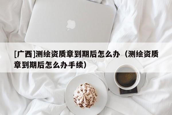 [廣西]測(cè)繪資質(zhì)章到期后怎么辦（測(cè)繪資質(zhì)章到期后怎么辦手續(xù)）