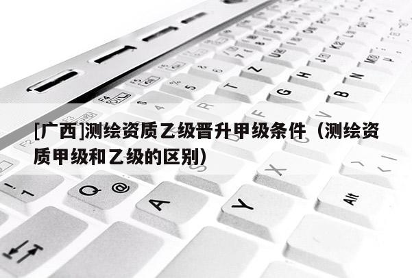 [廣西]測(cè)繪資質(zhì)乙級(jí)晉升甲級(jí)條件（測(cè)繪資質(zhì)甲級(jí)和乙級(jí)的區(qū)別）
