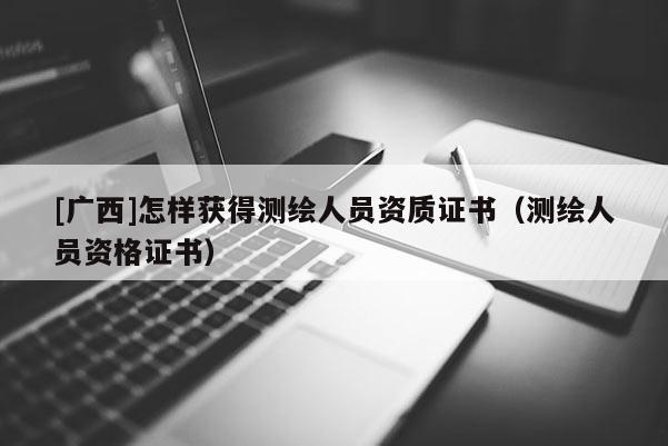 [廣西]怎樣獲得測(cè)繪人員資質(zhì)證書（測(cè)繪人員資格證書）