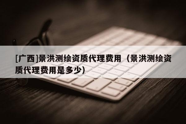 [廣西]景洪測(cè)繪資質(zhì)代理費(fèi)用（景洪測(cè)繪資質(zhì)代理費(fèi)用是多少）