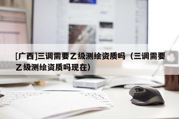 [廣西]三調(diào)需要乙級(jí)測(cè)繪資質(zhì)嗎（三調(diào)需要乙級(jí)測(cè)繪資質(zhì)嗎現(xiàn)在）