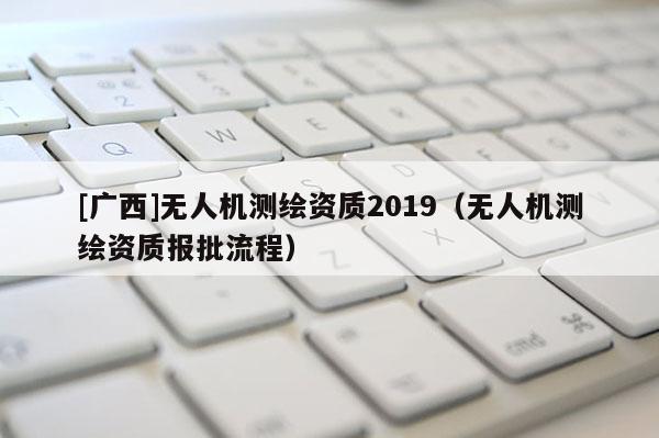 [廣西]無人機(jī)測繪資質(zhì)2019（無人機(jī)測繪資質(zhì)報批流程）
