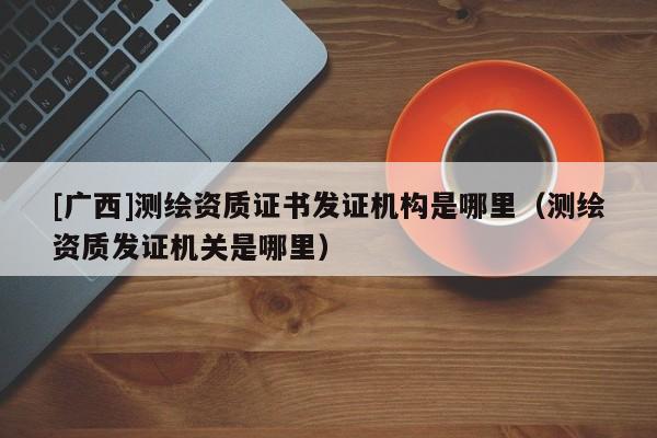 [廣西]測繪資質(zhì)證書發(fā)證機(jī)構(gòu)是哪里（測繪資質(zhì)發(fā)證機(jī)關(guān)是哪里）