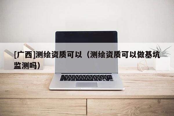 [廣西]測繪資質(zhì)可以（測繪資質(zhì)可以做基坑監(jiān)測嗎）