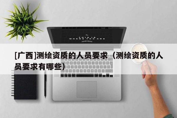 [廣西]測(cè)繪資質(zhì)的人員要求（測(cè)繪資質(zhì)的人員要求有哪些）
